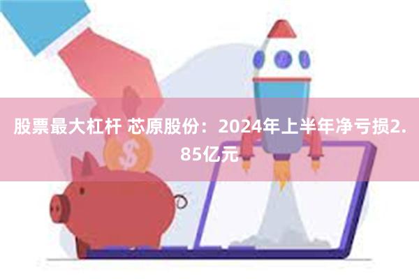 股票最大杠杆 芯原股份：2024年上半年净亏损2.85亿元