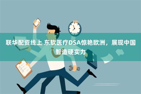 联华配资线上 东软医疗DSA惊艳欧洲，展现中国智造硬实力