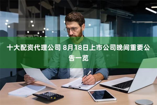 十大配资代理公司 8月18日上市公司晚间重要公告一览