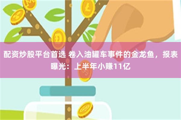 配资炒股平台首选 卷入油罐车事件的金龙鱼，报表曝光：上半年小