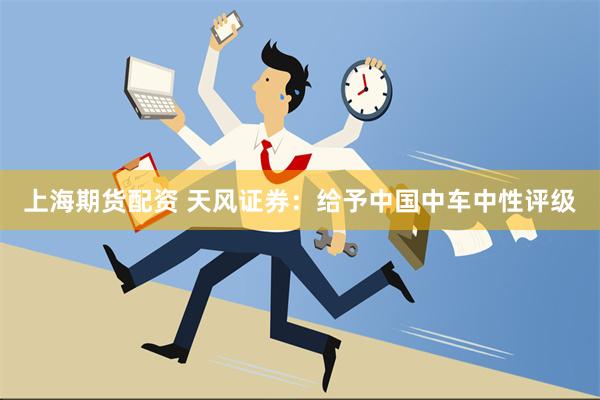 上海期货配资 天风证券：给予中国中车中性评级