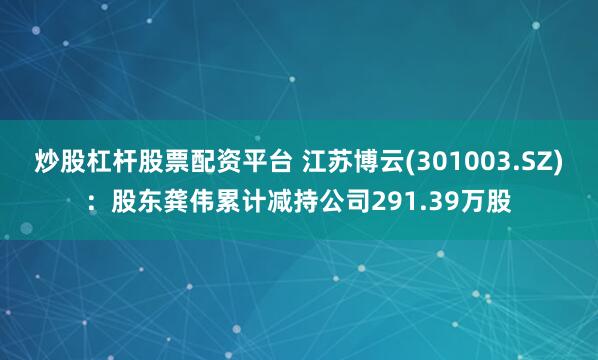 炒股杠杆股票配资平台 江苏博云(301003.SZ)：股东龚伟累计减持公司291.39万股