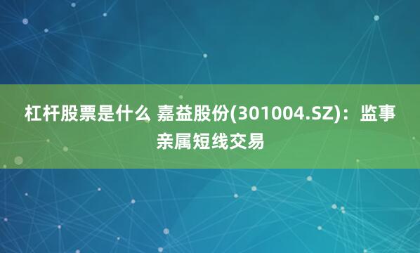 杠杆股票是什么 嘉益股份(301004.SZ)：监事亲属短线交易