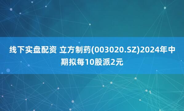 线下实盘配资 立方制药(003020.SZ)2024年中期拟每10股派2元