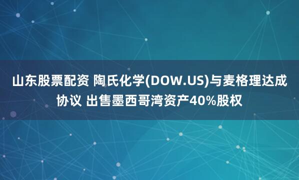 山东股票配资 陶氏化学(DOW.US)与麦格理达成协议 出售墨西哥湾资产40%股权