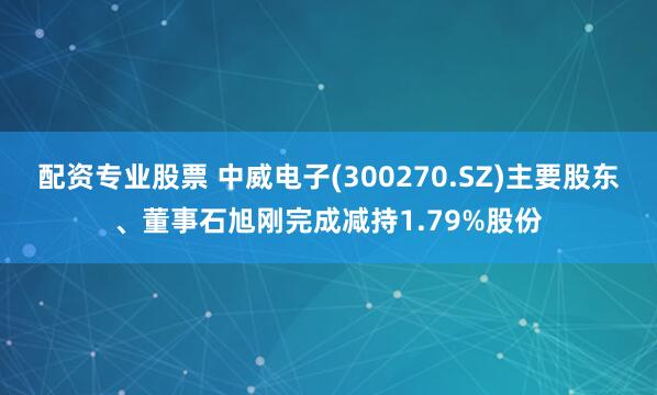 配资专业股票 中威电子(300270.SZ)主要股东、董事石旭刚完成减持1.79%股份