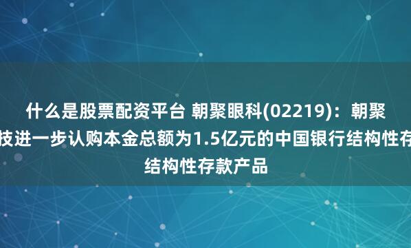 什么是股票配资平台 朝聚眼科(02219)：朝聚医疗科技进一步认购本金总额为1.5亿元的中国银行结构性存款产品