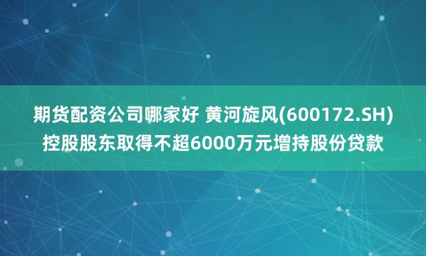 期货配资公司哪家好 黄河旋风(600172.SH)控股股东取得不超6000万元增持股份贷款