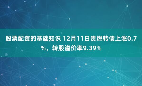 股票配资的基础知识 12月11日贵燃转债上涨0.7%，转股溢价率9.39%