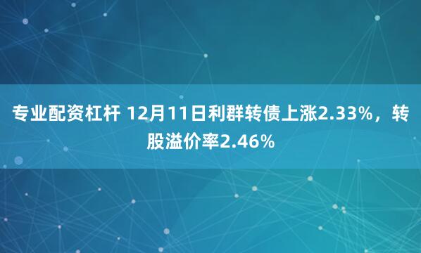 专业配资杠杆 12月11日利群转债上涨2.33%，转股溢价率2.46%