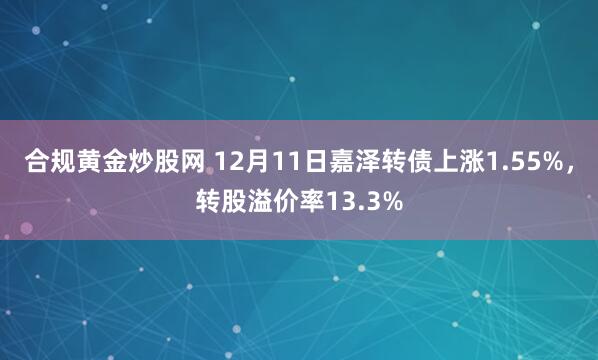 合规黄金炒股网 12月11日嘉泽转债上涨1.55%，转股溢价率13.3%