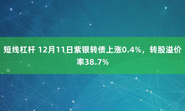 短线杠杆 12月11日紫银转债上涨0.4%，转股溢价率38.7%