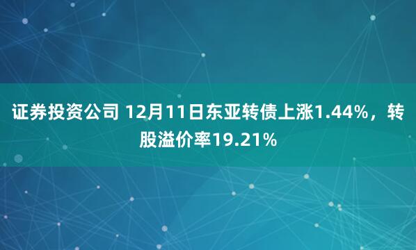 证券投资公司 12月11日东亚转债上涨1.44%，转股溢价率19.21%