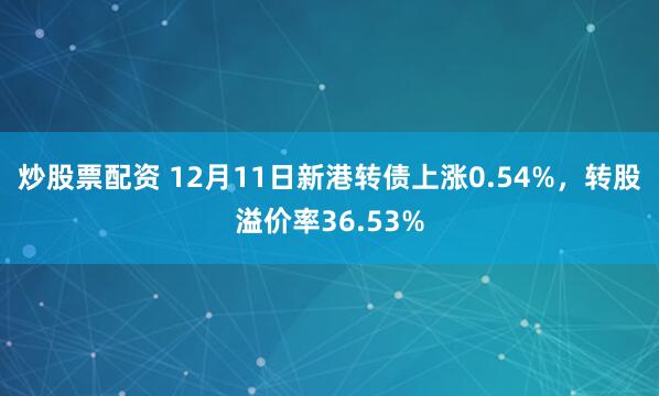 炒股票配资 12月11日新港转债上涨0.54%，转股溢价率36.53%