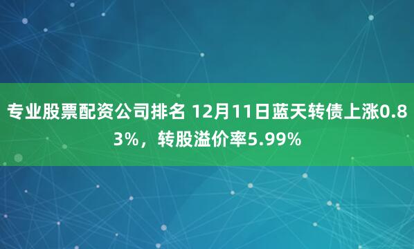 专业股票配资公司排名 12月11日蓝天转债上涨0.83%，转股溢价率5.99%