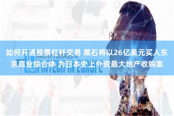 如何开通股票杠杆交易 黑石将以26亿美元买入东京商业综合体 为日本史上外资最大地产收购案