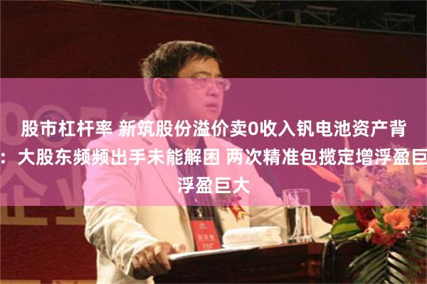 股市杠杆率 新筑股份溢价卖0收入钒电池资产背后：大股东频频出手未能解困 两次精准包揽定增浮盈巨大