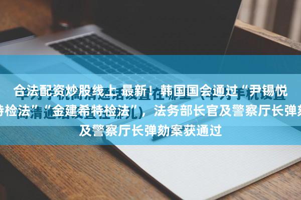 合法配资炒股线上 最新！韩国国会通过“尹锡悦内乱普通特检法”“金建希特检法”，法务部长官及警察厅长弹劾案获通过