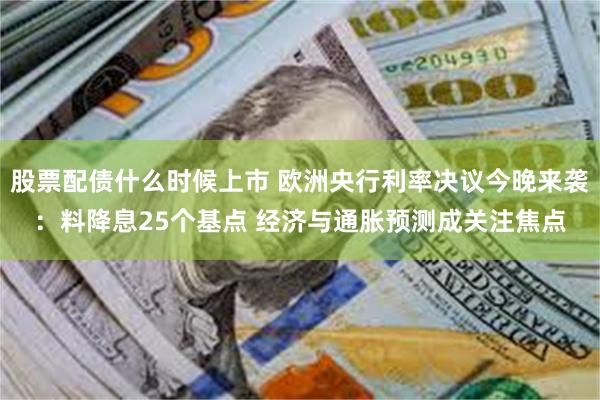 股票配债什么时候上市 欧洲央行利率决议今晚来袭：料降息25个基点 经济与通胀预测成关注焦点