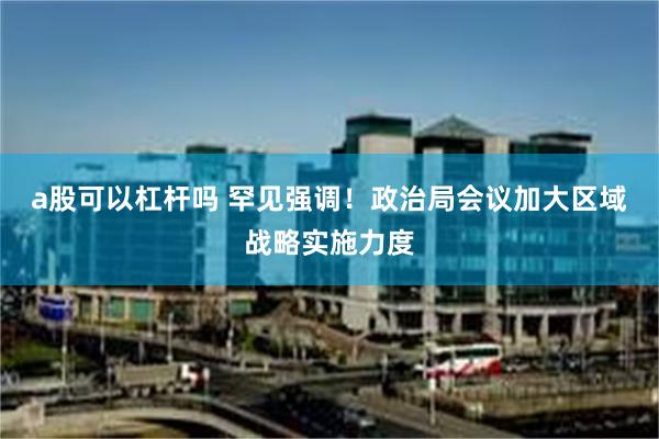 a股可以杠杆吗 罕见强调！政治局会议加大区域战略实施力度