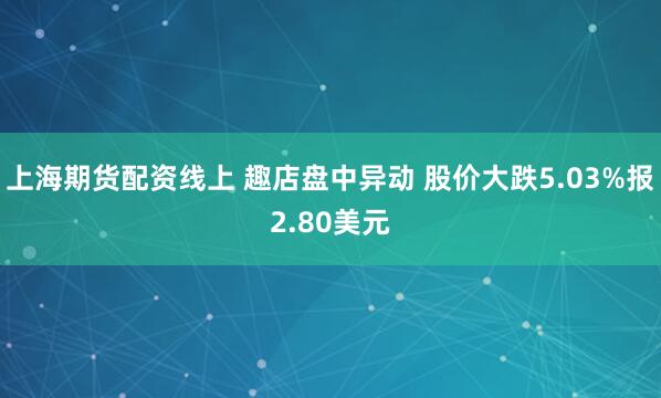 上海期货配资线上 趣店盘中异动 股价大跌5.03%报2.80美元