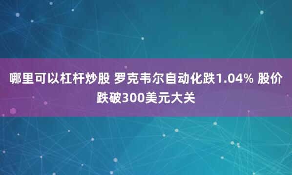 哪里可以杠杆炒股 罗克韦尔自动化跌1.04% 股价跌破300美元大关