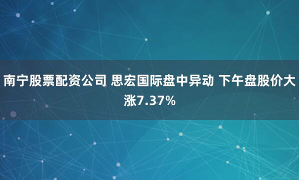 南宁股票配资公司 思宏国际盘中异动 下午盘股价大涨7.37%