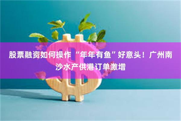 股票融资如何操作 “年年有鱼”好意头！广州南沙水产供港订单激增