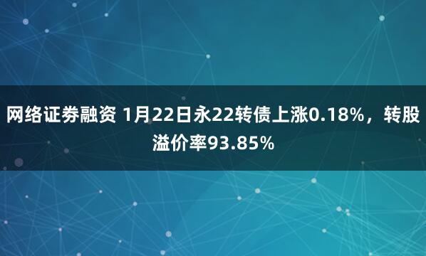 网络证劵融资 1月22日永22转债上涨0.18%，转股溢价率93.85%