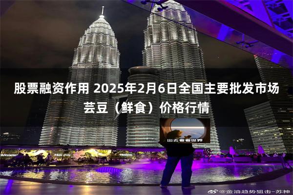 股票融资作用 2025年2月6日全国主要批发市场芸豆（鲜食）价格行情