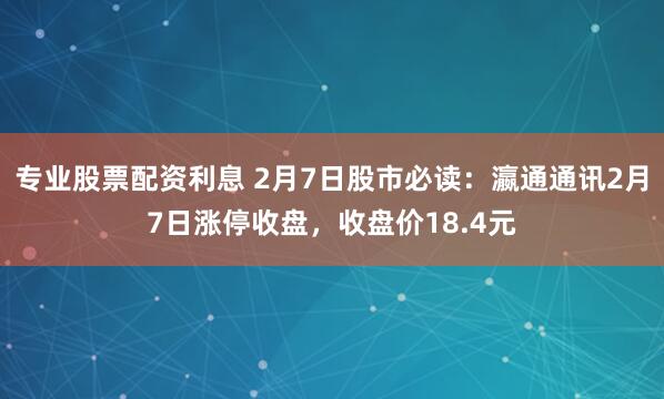 专业股票配资利息 2月7日股市必读：瀛通通讯2月7日涨停收盘，收盘价18.4元