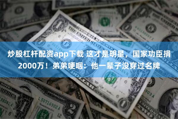 炒股杠杆配资app下载 这才是明星，国家功臣捐2000万！弟弟哽咽：他一辈子没穿过名牌