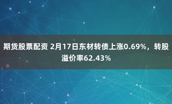 期货股票配资 2月17日东材转债上涨0.69%，转股溢价率62.43%