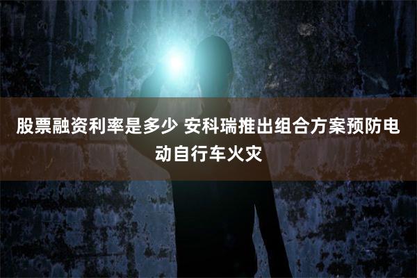 股票融资利率是多少 安科瑞推出组合方案预防电动自行车火灾