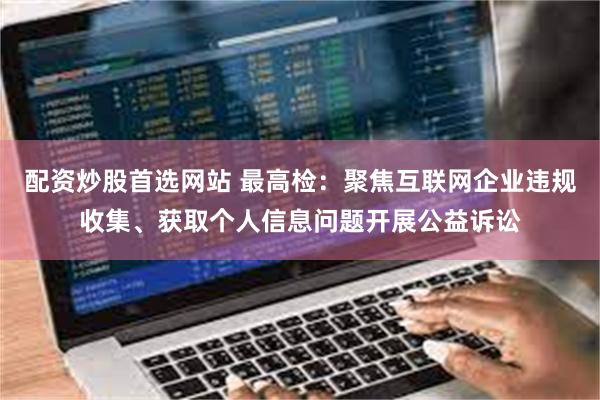 配资炒股首选网站 最高检：聚焦互联网企业违规收集、获取个人信息问题开展公益诉讼