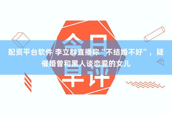 配资平台软件 李立群直播称“不结婚不好”，疑催婚曾和黑人谈恋爱的女儿