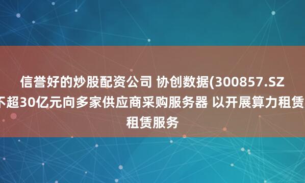 信誉好的炒股配资公司 协创数据(300857.SZ)拟不超30亿元向多家供应商采购服务器 以开展算力租赁服务