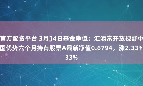 官方配资平台 3月14日基金净值：汇添富开放视野中国优势六个月持有股票A最新净值0.6794，涨2.33%